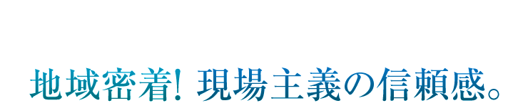 地域密着！現場主義の信頼感。