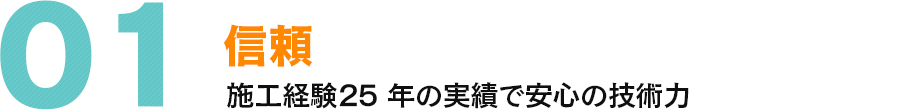 01 信頼 施工経験25 年の実績で安心の技術力