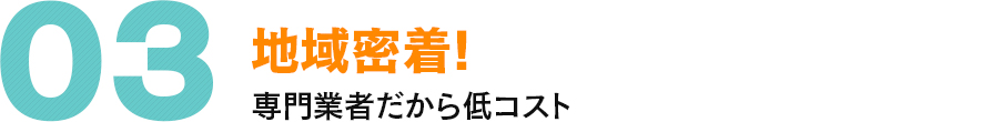 03 地域密着! 専門業者だから低コスト