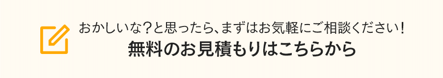 おかしいな？と思ったら、まずはお気軽にご相談ください！無料のお見積もりはこちらから